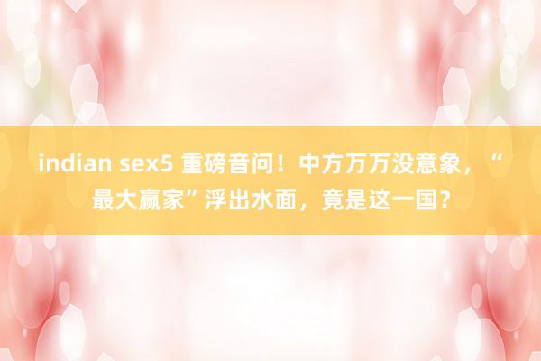 indian sex5 重磅音问！中方万万没意象，“最大赢家”浮出水面，竟是这一国？