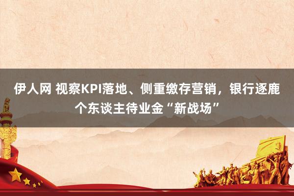 伊人网 视察KPI落地、侧重缴存营销，银行逐鹿个东谈主待业金“新战场”