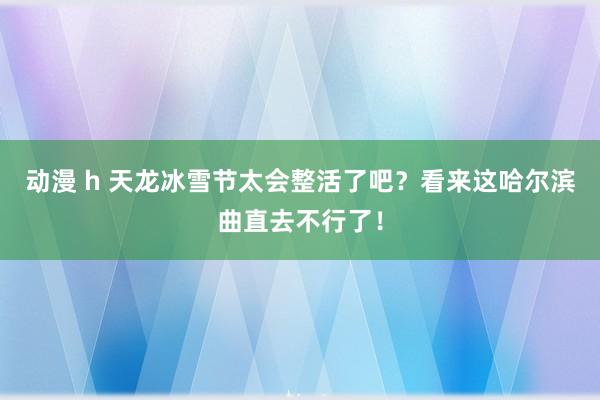 动漫 h 天龙冰雪节太会整活了吧？看来这哈尔滨曲直去不行了！