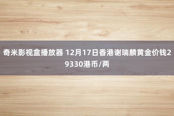 奇米影视盒播放器 12月17日香港谢瑞麟黄金价钱29330港币/两