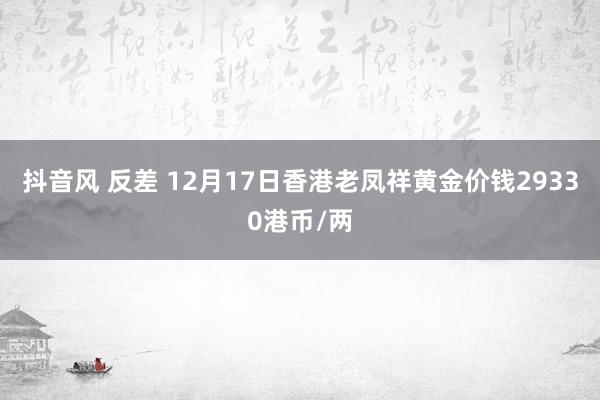 抖音风 反差 12月17日香港老凤祥黄金价钱29330港币/两