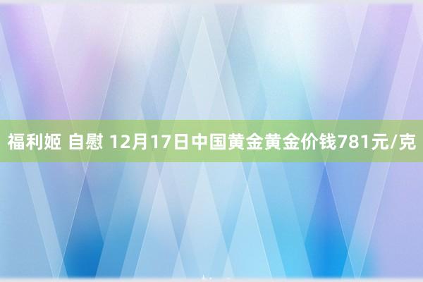 福利姬 自慰 12月17日中国黄金黄金价钱781元/克