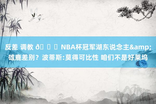 反差 调教 👀NBA杯冠军湖东说念主&雄鹿差别？波蒂斯:莫得可比性 咱们不是好莱坞