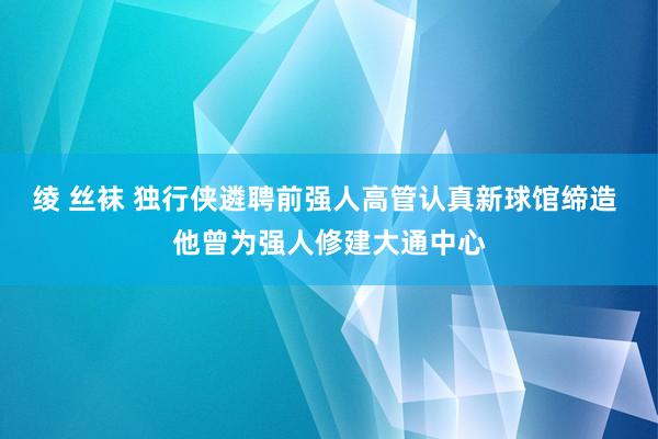 绫 丝袜 独行侠遴聘前强人高管认真新球馆缔造 他曾为强人修建大通中心