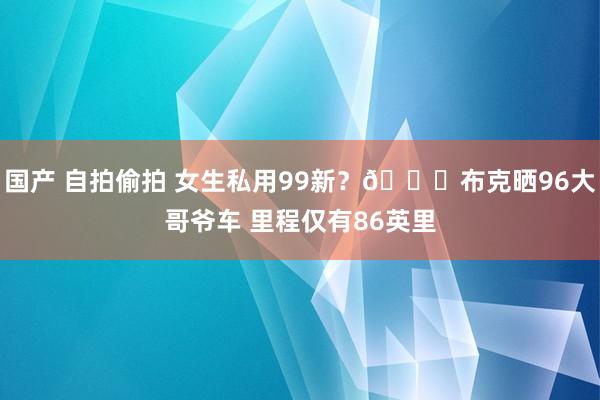 国产 自拍偷拍 女生私用99新？🚓布克晒96大哥爷车 里程仅有86英里