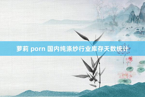 萝莉 porn 国内纯涤纱行业库存天数统计