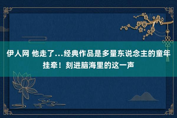 伊人网 他走了…经典作品是多量东说念主的童年挂牵！刻进脑海里的这一声