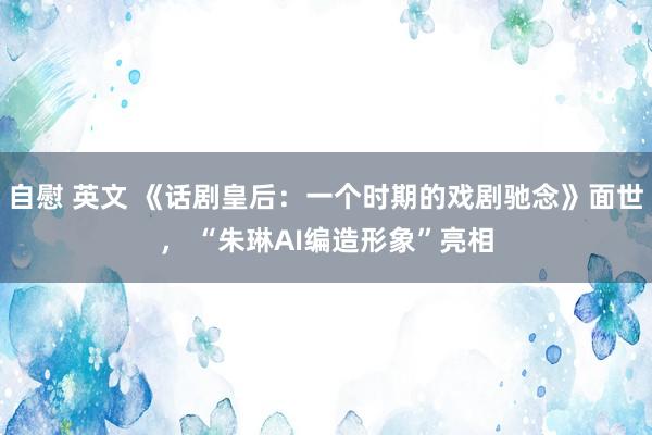 自慰 英文 《话剧皇后：一个时期的戏剧驰念》面世， “朱琳AI编造形象”亮相