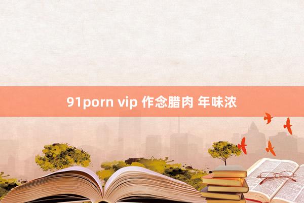 91porn vip 作念腊肉 年味浓