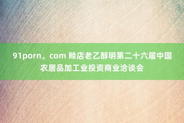 91porn。com 赊店老乙醇明第二十六届中国农居品加工业投资商业洽谈会