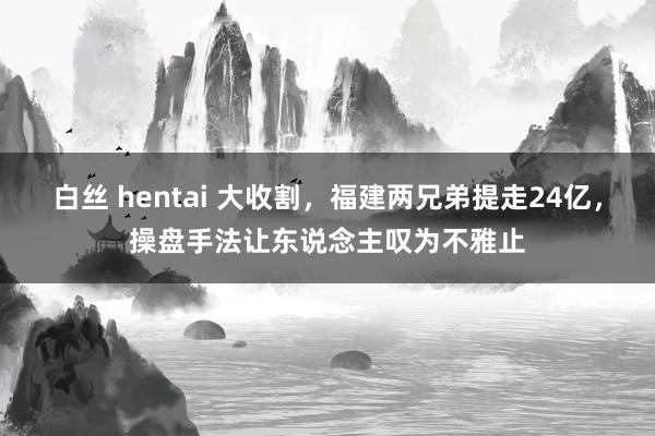 白丝 hentai 大收割，福建两兄弟提走24亿，操盘手法让东说念主叹为不雅止