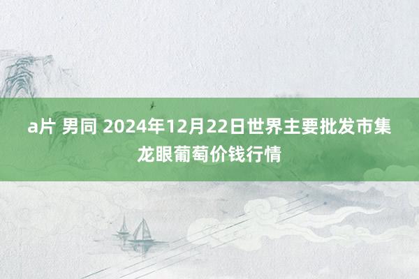 a片 男同 2024年12月22日世界主要批发市集龙眼葡萄价钱行情