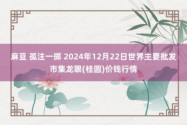 麻豆 孤注一掷 2024年12月22日世界主要批发市集龙眼(桂圆)价钱行情