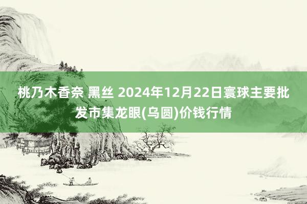 桃乃木香奈 黑丝 2024年12月22日寰球主要批发市集龙眼(乌圆)价钱行情