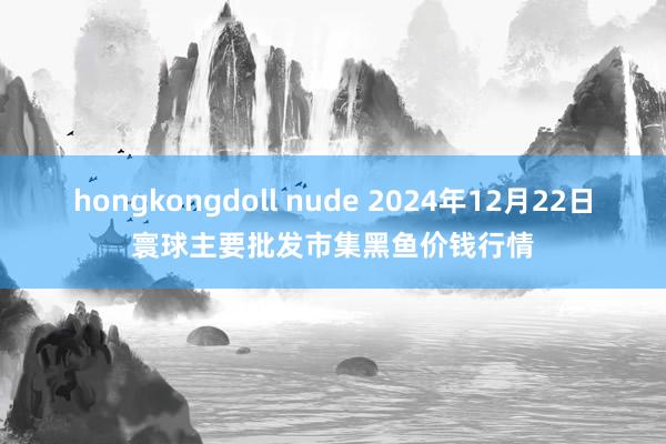 hongkongdoll nude 2024年12月22日寰球主要批发市集黑鱼价钱行情