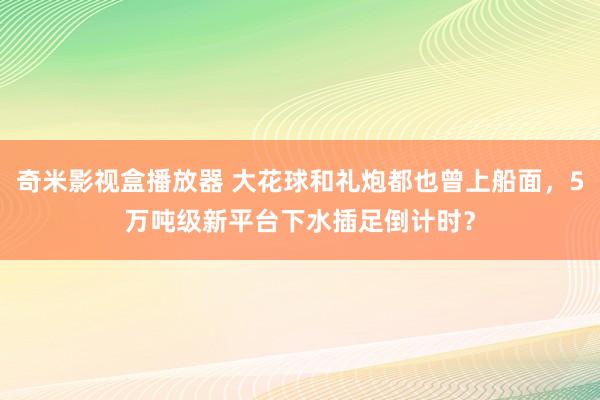 奇米影视盒播放器 大花球和礼炮都也曾上船面，5万吨级新平台下水插足倒计时？