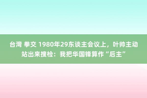 台灣 拳交 1980年29东谈主会议上，叶帅主动站出来搜检：我把华国锋算作“后主”