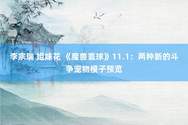 李宗瑞 姐妹花 《魔兽寰球》11.1：两种新的斗争宠物模子预览