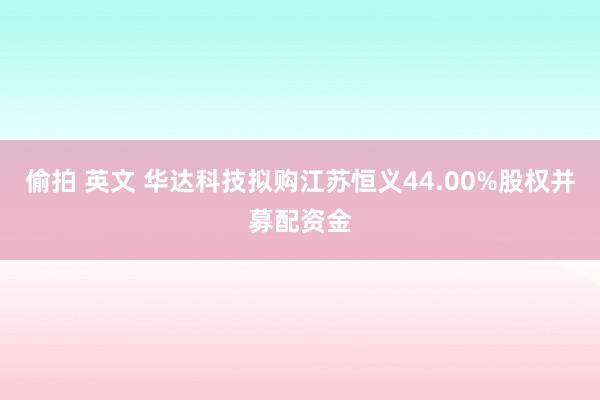 偷拍 英文 华达科技拟购江苏恒义44.00%股权并募配资金