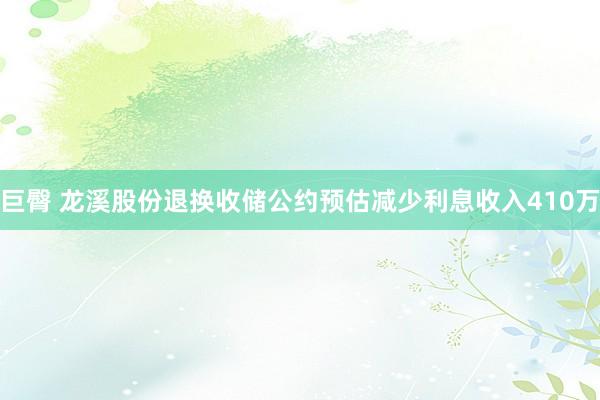 巨臀 龙溪股份退换收储公约预估减少利息收入410万