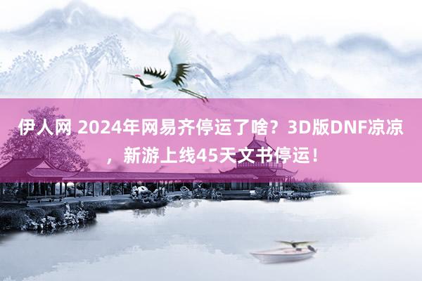 伊人网 2024年网易齐停运了啥？3D版DNF凉凉，新游上线45天文书停运！