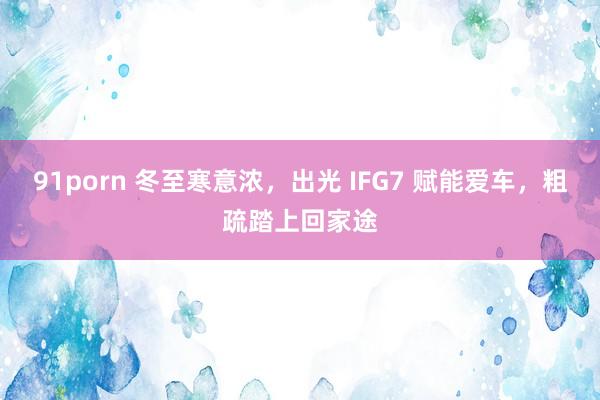 91porn 冬至寒意浓，出光 IFG7 赋能爱车，粗疏踏上回家途