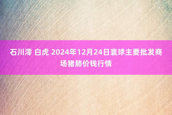 石川澪 白虎 2024年12月24日寰球主要批发商场猪肺价钱行情