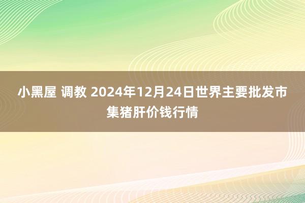 小黑屋 调教 2024年12月24日世界主要批发市集猪肝价钱行情