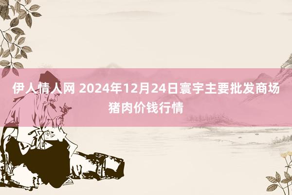 伊人情人网 2024年12月24日寰宇主要批发商场猪肉价钱行情