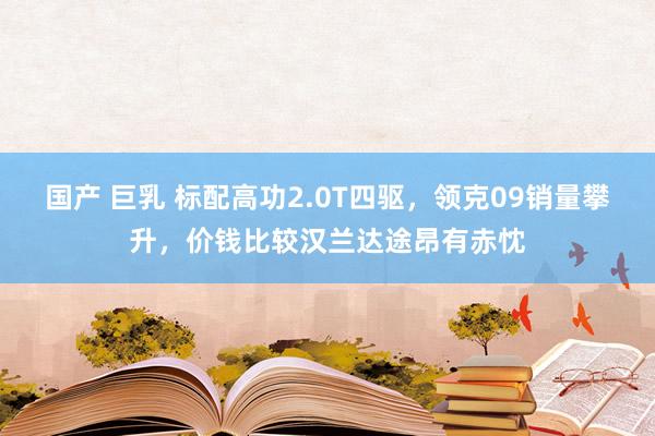 国产 巨乳 标配高功2.0T四驱，领克09销量攀升，价钱比较汉兰达途昂有赤忱