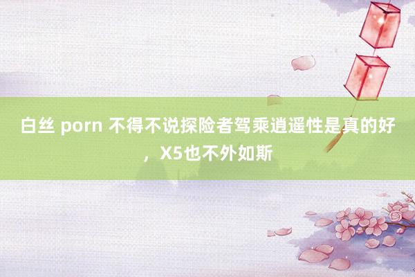 白丝 porn 不得不说探险者驾乘逍遥性是真的好，X5也不外如斯