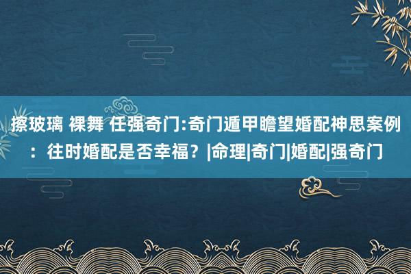 擦玻璃 裸舞 任强奇门:奇门遁甲瞻望婚配神思案例：往时婚配是否幸福？|命理|奇门|婚配|强奇门