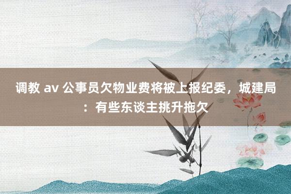 调教 av 公事员欠物业费将被上报纪委，城建局：有些东谈主挑升拖欠