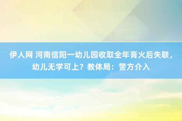 伊人网 河南信阳一幼儿园收取全年膏火后失联，幼儿无学可上？教体局：警方介入