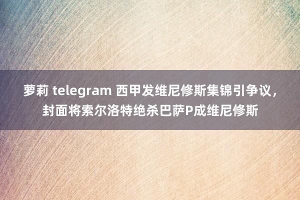 萝莉 telegram 西甲发维尼修斯集锦引争议，封面将索尔洛特绝杀巴萨P成维尼修斯