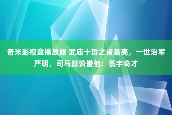 奇米影视盒播放器 武庙十哲之诸葛亮，一世治军严明，司马懿赞誉他：寰宇奇才