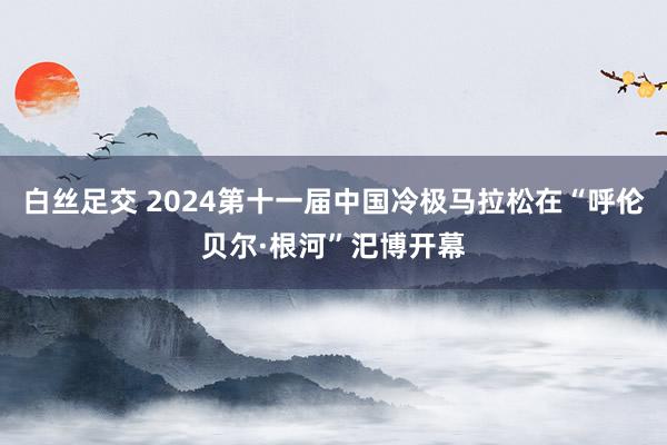 白丝足交 2024第十一届中国冷极马拉松在“呼伦贝尔·根河”汜博开幕