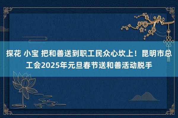 探花 小宝 把和善送到职工民众心坎上！昆明市总工会2025年元旦春节送和善活动脱手