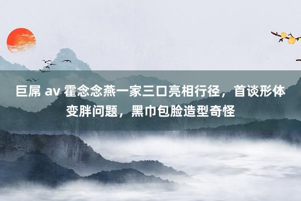 巨屌 av 霍念念燕一家三口亮相行径，首谈形体变胖问题，黑巾包脸造型奇怪