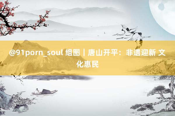 @91porn_soul 组图｜唐山开平：非遗迎新 文化惠民