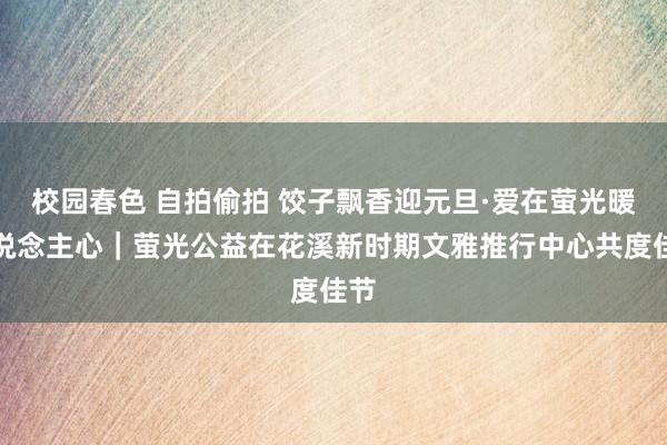 校园春色 自拍偷拍 饺子飘香迎元旦·爱在萤光暖东说念主心｜萤光公益在花溪新时期文雅推行中心共度佳节