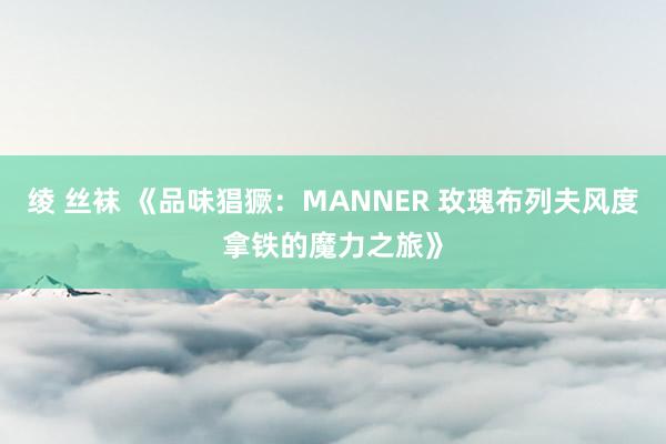 绫 丝袜 《品味猖獗：MANNER 玫瑰布列夫风度拿铁的魔力之旅》