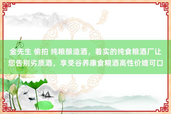 金先生 偷拍 纯粮酿造酒，着实的纯食粮酒厂让您告别劣质酒，享受谷养康食粮酒高性价媲可口