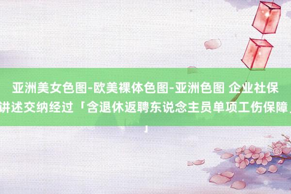 亚洲美女色图-欧美裸体色图-亚洲色图 企业社保讲述交纳经过「含退休返聘东说念主员单项工伤保障」