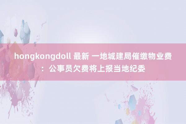 hongkongdoll 最新 一地城建局催缴物业费：公事员欠费将上报当地纪委