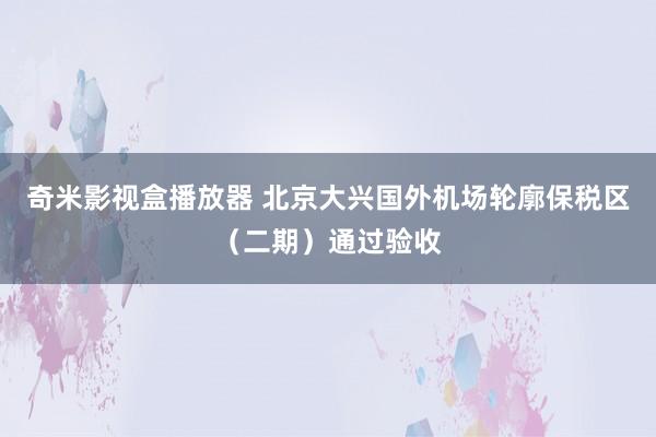 奇米影视盒播放器 北京大兴国外机场轮廓保税区（二期）通过验收