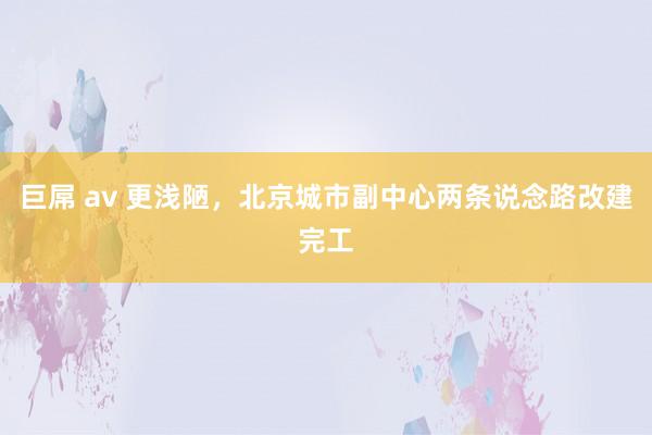 巨屌 av 更浅陋，北京城市副中心两条说念路改建完工