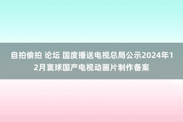 自拍偷拍 论坛 国度播送电视总局公示2024年12月寰球国产电视动画片制作备案