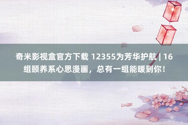 奇米影视盒官方下载 12355为芳华护航 | 16组颐养系心思漫画，总有一组能暖到你！