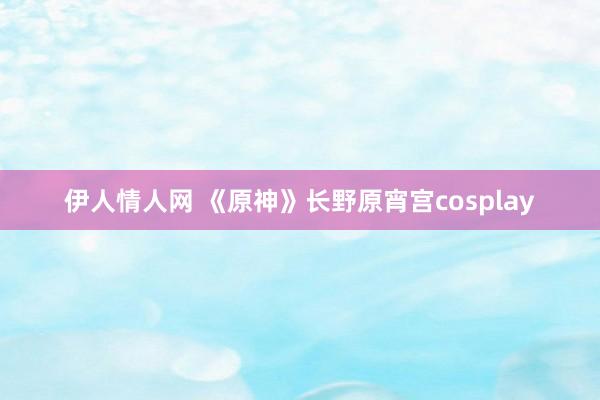 伊人情人网 《原神》长野原宵宫cosplay